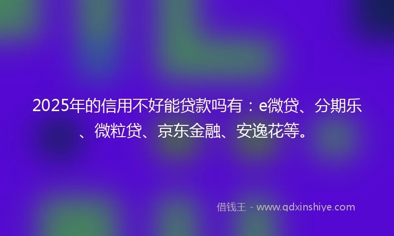 2025年的信用不好能贷款吗有：e微贷、分期乐、微粒贷、京东金融、安逸花等。