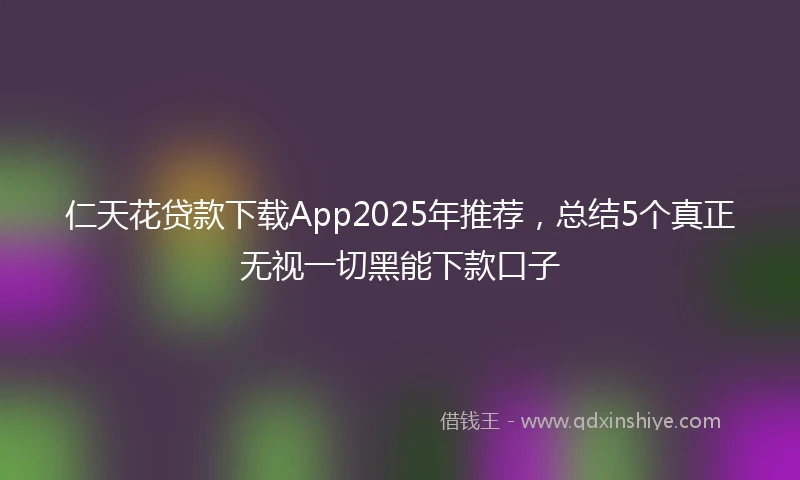 仁天花贷款下载App2025年推荐，总结5个真正无视一切黑能下款口子