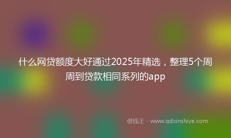 什么网贷额度大好通过2025年精选，整理5个周周到贷款相同系列的app