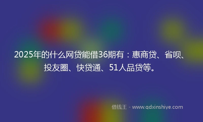 2025年的什么网贷能借36期有：惠商贷、省呗、投友圈、快贷通、51人品贷等。