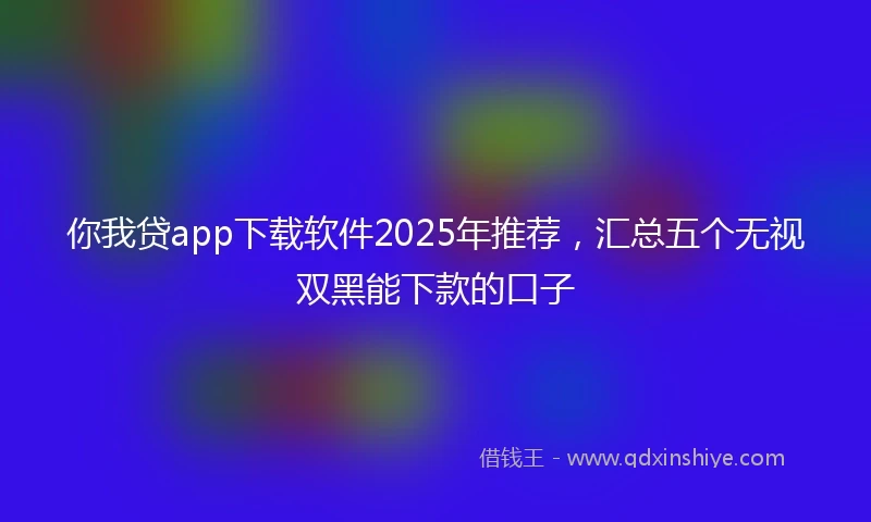 你我贷app下载软件2025年推荐，汇总五个无视双黑能下款的口子