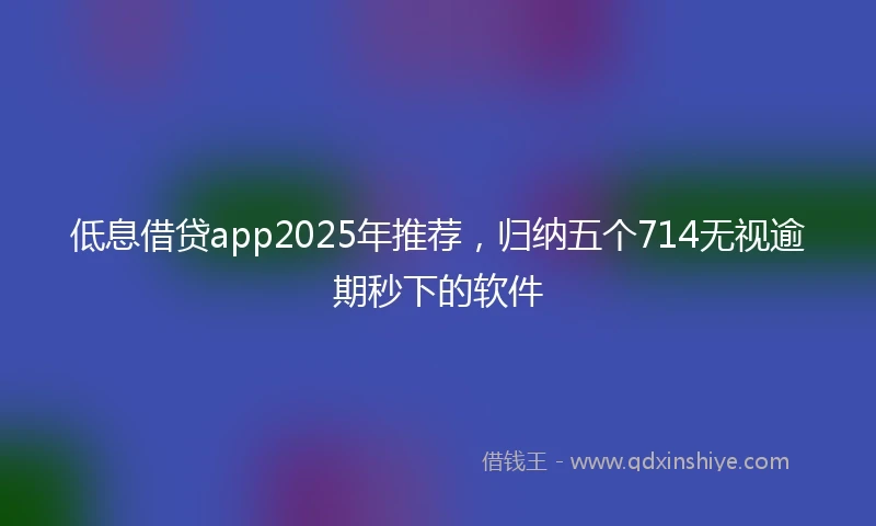 低息借贷app2025年推荐，归纳五个714无视逾期秒下的软件