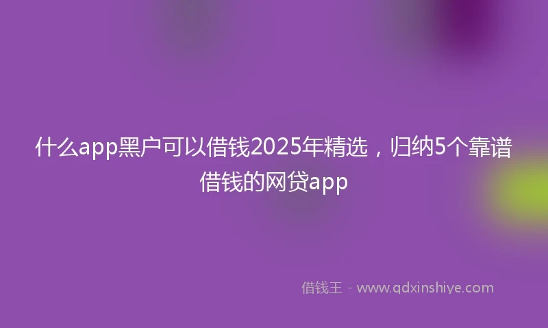 什么app黑户可以借钱2025年精选，归纳5个靠谱借钱的网贷app