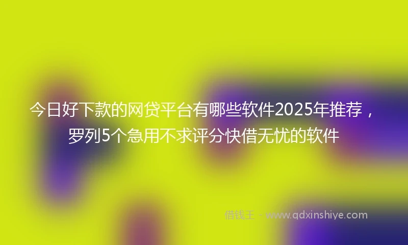 今日好下款的网贷平台有哪些软件2025年推荐，罗列5个急用不求评分快借无忧的软件