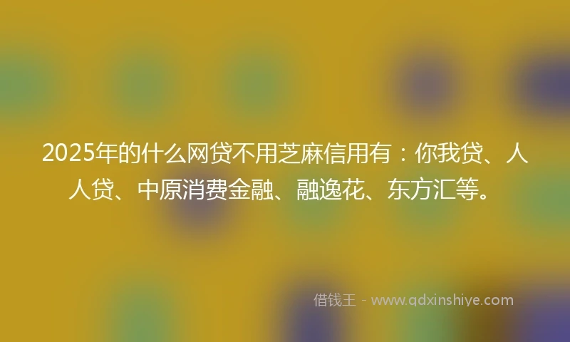 2025年的什么网贷不用芝麻信用有：你我贷、人人贷、中原消费金融、融逸花、东方汇等。