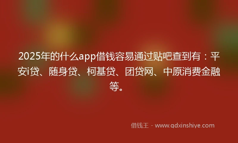 2025年的什么app借钱容易通过贴吧查到有：平安i贷、随身贷、柯基贷、团贷网、中原消费金融等。