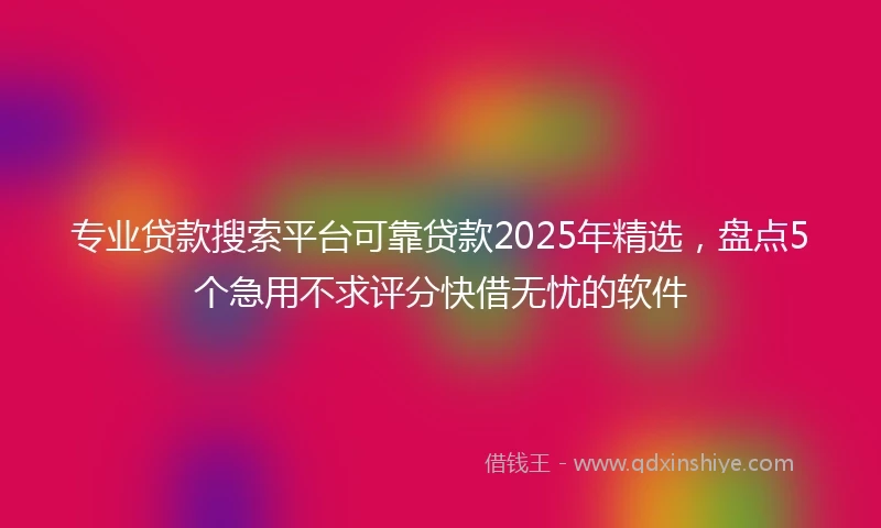 专业贷款搜索平台可靠贷款2025年精选，盘点5个急用不求评分快借无忧的软件
