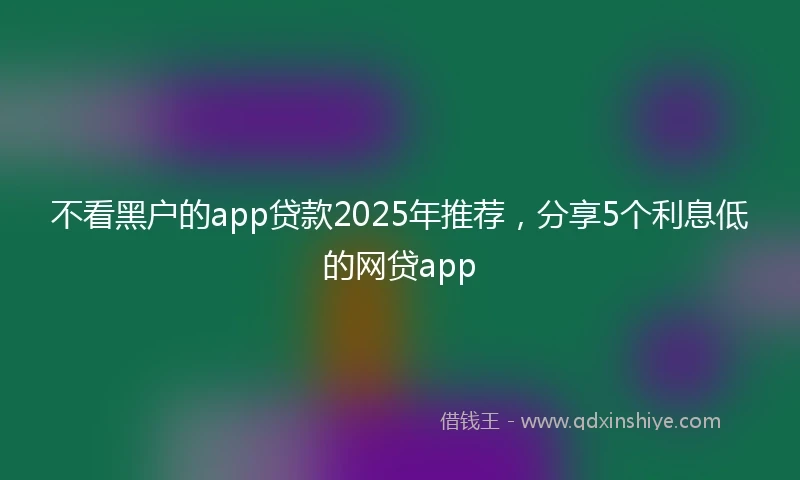 不看黑户的app贷款2025年推荐，分享5个利息低的网贷app