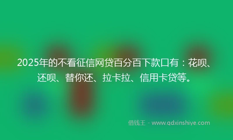 2025年的不看征信网贷百分百下款口有：花呗、还呗、替你还、拉卡拉、信用卡贷等。