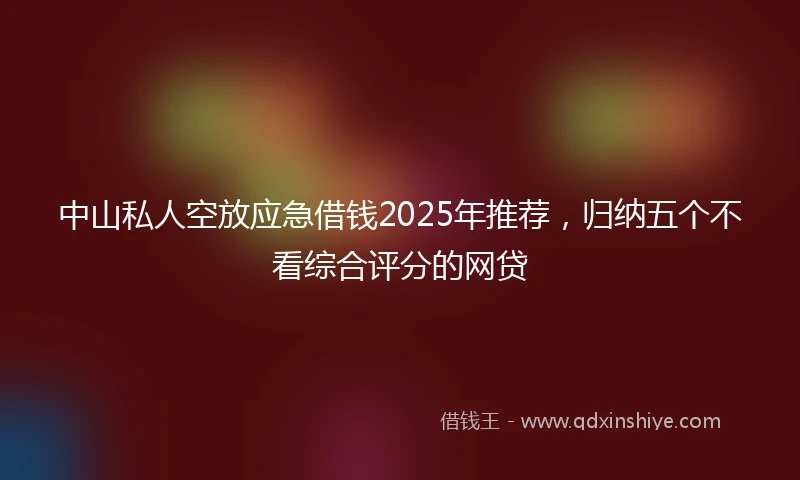 中山私人空放应急借钱2025年推荐，归纳五个不看综合评分的网贷
