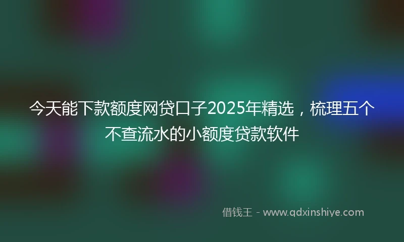 今天能下款额度网贷口子2025年精选，梳理五个不查流水的小额度贷款软件