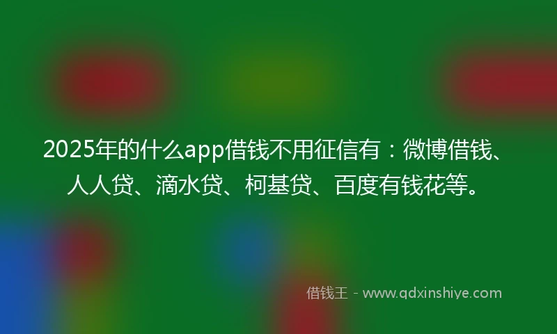 2025年的什么app借钱不用征信有：微博借钱、人人贷、滴水贷、柯基贷、百度有钱花等。