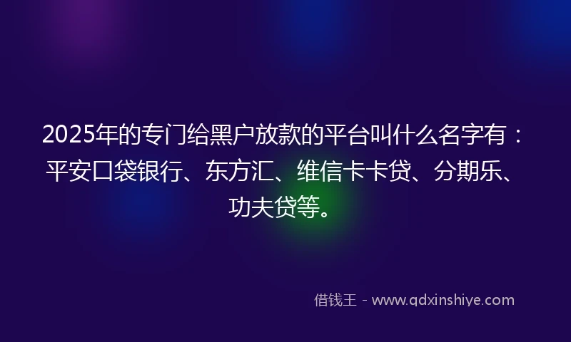 2025年的专门给黑户放款的平台叫什么名字有：平安口袋银行、东方汇、维信卡卡贷、分期乐、功夫贷等。