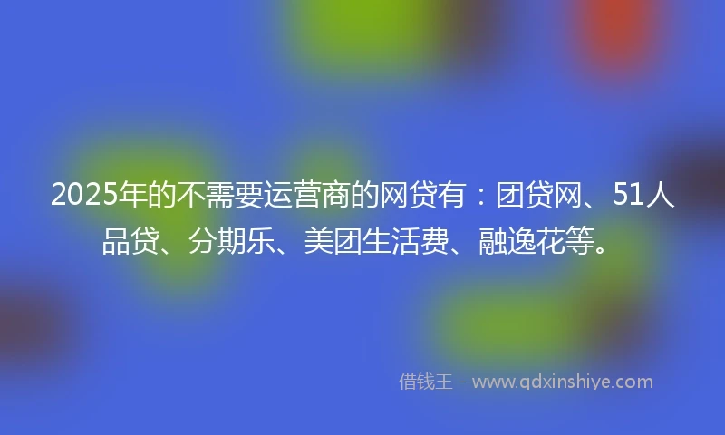 2025年的不需要运营商的网贷有：团贷网、51人品贷、分期乐、美团生活费、融逸花等。