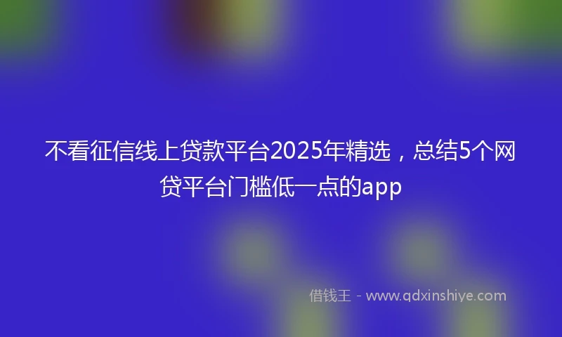 不看征信线上贷款平台2025年精选，总结5个网贷平台门槛低一点的app