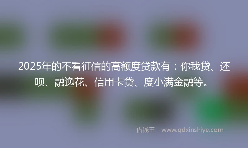 2025年的不看征信的高额度贷款有：你我贷、还呗、融逸花、信用卡贷、度小满金融等。