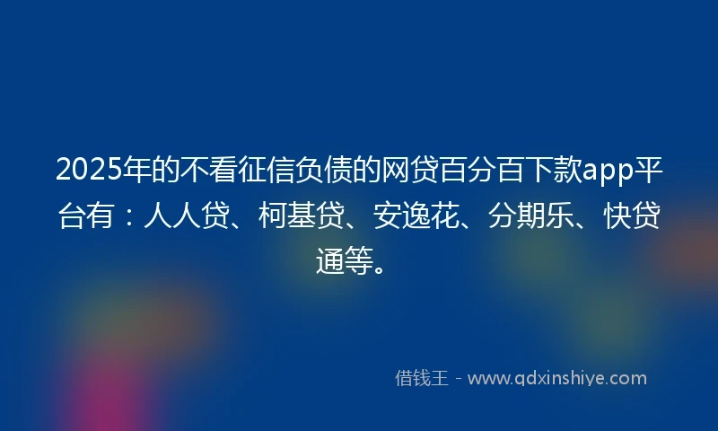 2025年的不看征信负债的网贷百分百下款app平台有：人人贷、柯基贷、安逸花、分期乐、快贷通等。
