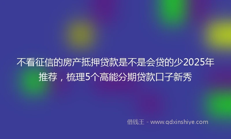 不看征信的房产抵押贷款是不是会贷的少2025年推荐，梳理5个高能分期贷款口子新秀
