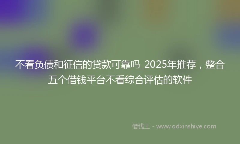不看负债和征信的贷款可靠吗_2025年推荐，整合五个借钱平台不看综合评估的软件
