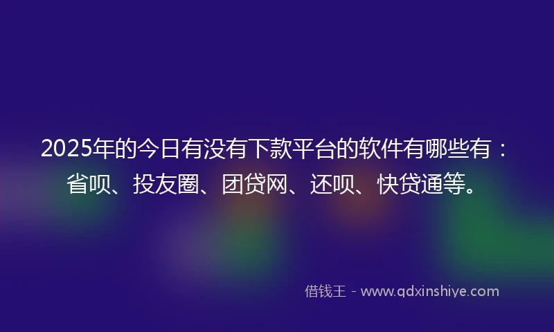 2025年的今日有没有下款平台的软件有哪些有：省呗、投友圈、团贷网、还呗、快贷通等。