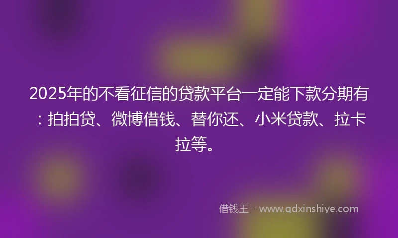2025年的不看征信的贷款平台一定能下款分期有：拍拍贷、微博借钱、替你还、小米贷款、拉卡拉等。