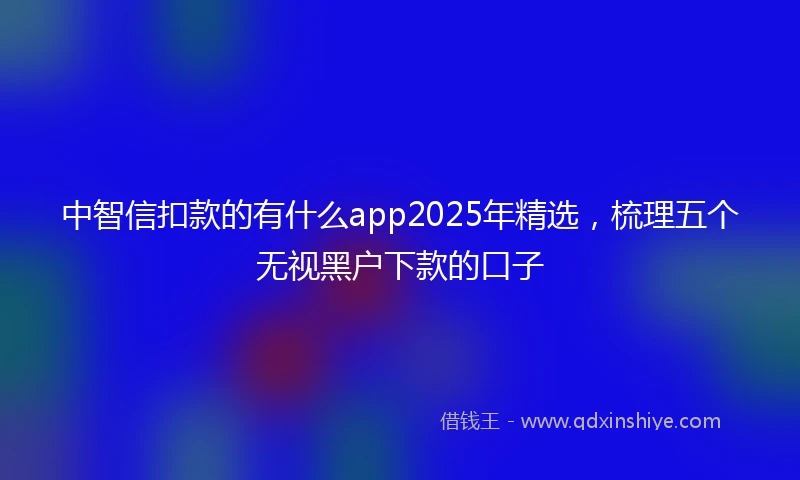 中智信扣款的有什么app2025年精选，梳理五个无视黑户下款的口子