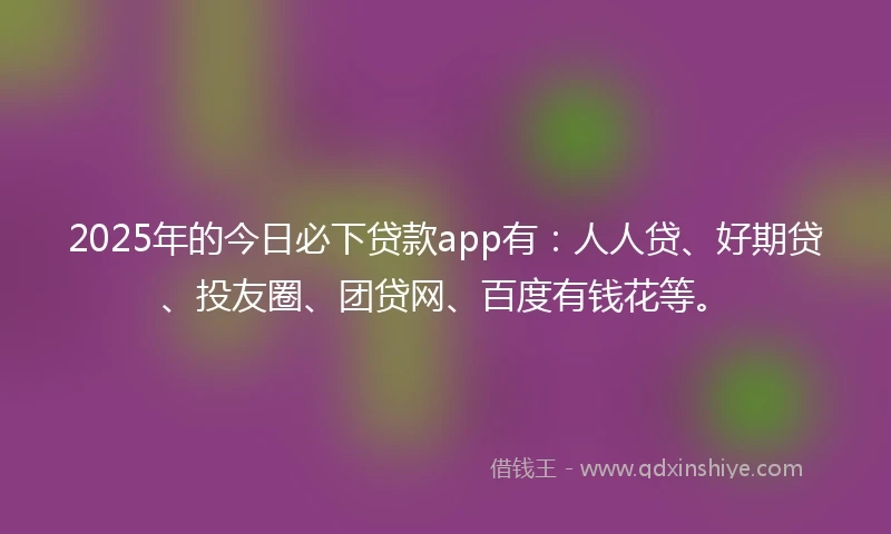 2025年的今日必下贷款app有：人人贷、好期贷、投友圈、团贷网、百度有钱花等。