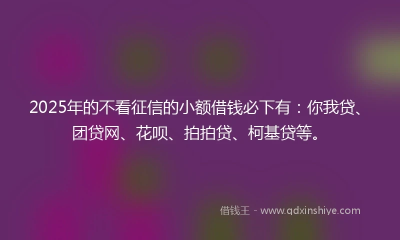 2025年的不看征信的小额借钱必下有：你我贷、团贷网、花呗、拍拍贷、柯基贷等。