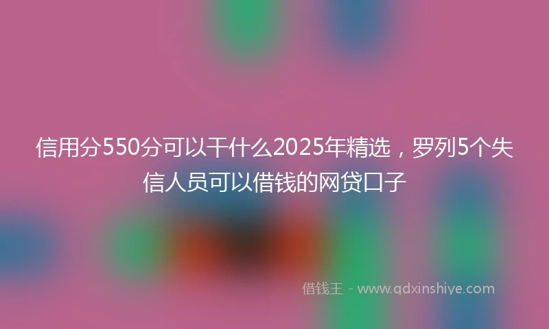 信用分550分可以干什么2025年精选，罗列5个失信人员可以借钱的网贷口子