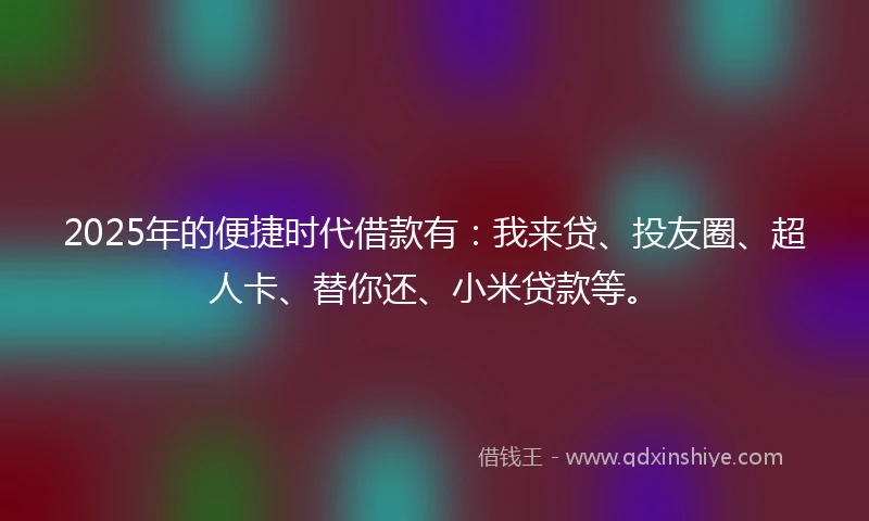2025年的便捷时代借款有：我来贷、投友圈、超人卡、替你还、小米贷款等。