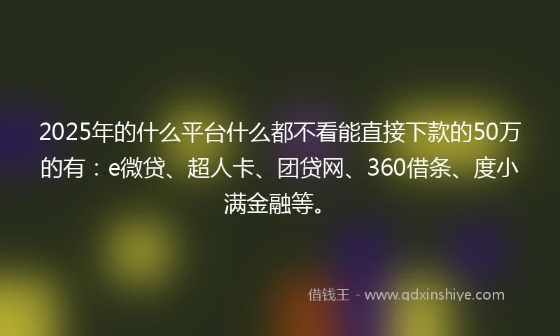 2025年的什么平台什么都不看能直接下款的50万的有：e微贷、超人卡、团贷网、360借条、度小满金融等。