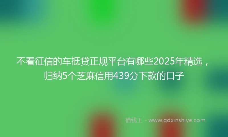 不看征信的车抵贷正规平台有哪些2025年精选，归纳5个芝麻信用439分下款的口子