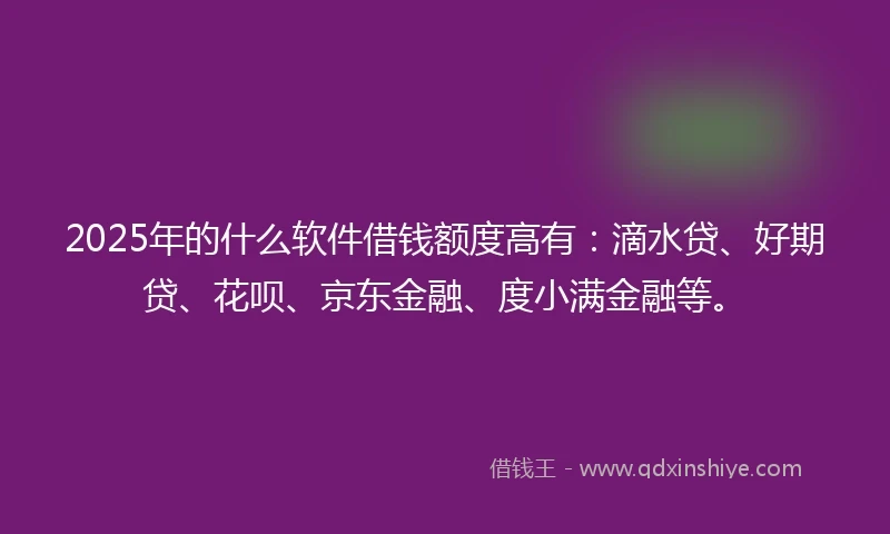 2025年的什么软件借钱额度高有：滴水贷、好期贷、花呗、京东金融、度小满金融等。