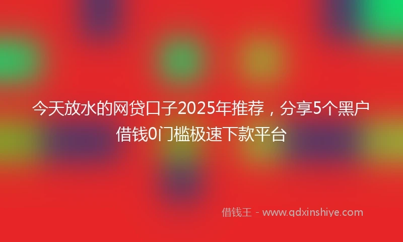 今天放水的网贷口子2025年推荐，分享5个黑户借钱0门槛极速下款平台