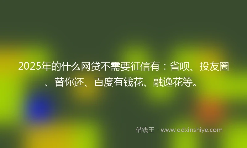 2025年的什么网贷不需要征信有：省呗、投友圈、替你还、百度有钱花、融逸花等。