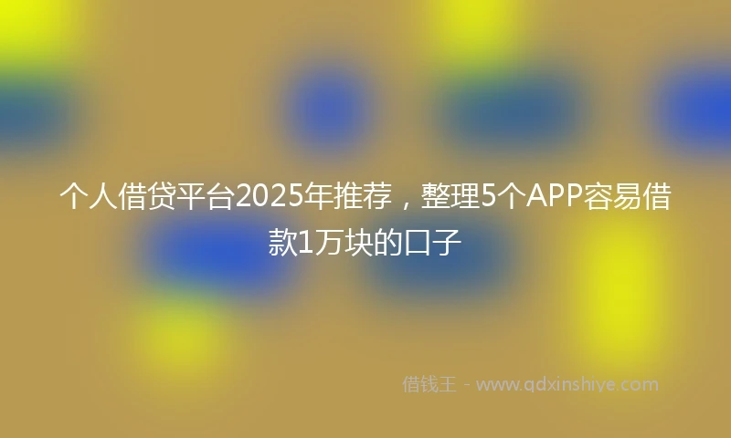 个人借贷平台2025年推荐，整理5个APP容易借款1万块的口子