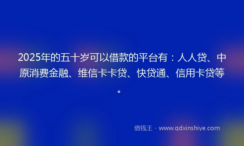 2025年的五十岁可以借款的平台有：人人贷、中原消费金融、维信卡卡贷、快贷通、信用卡贷等。