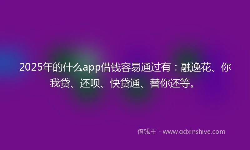 2025年的什么app借钱容易通过有：融逸花、你我贷、还呗、快贷通、替你还等。