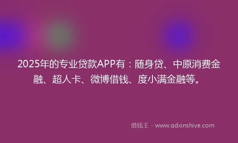 2025年的专业贷款APP有：随身贷、中原消费金融、超人卡、微博借钱、度小满金融等。