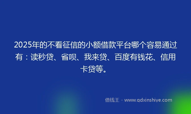 2025年的不看征信的小额借款平台哪个容易通过有：读秒贷、省呗、我来贷、百度有钱花、信用卡贷等。