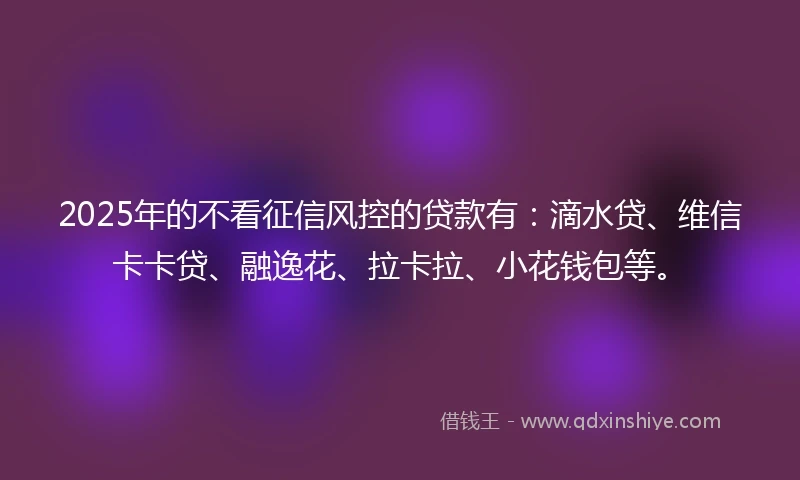 2025年的不看征信风控的贷款有：滴水贷、维信卡卡贷、融逸花、拉卡拉、小花钱包等。