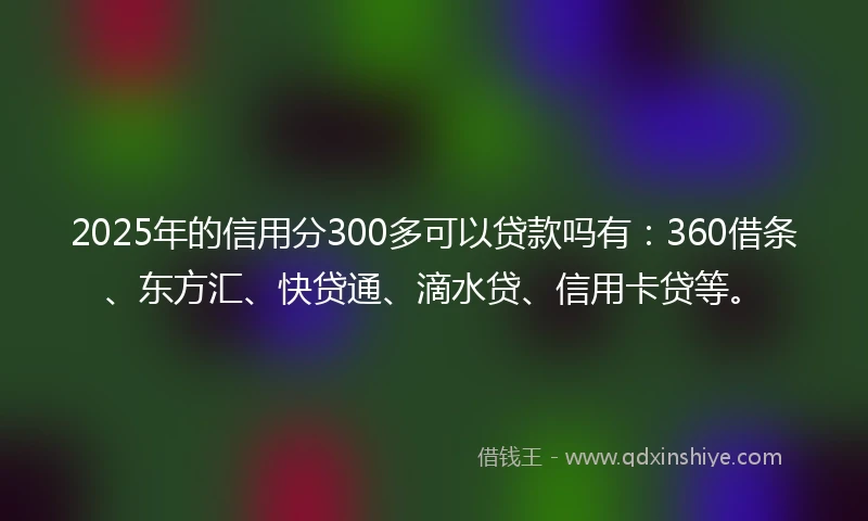 2025年的信用分300多可以贷款吗有：360借条、东方汇、快贷通、滴水贷、信用卡贷等。