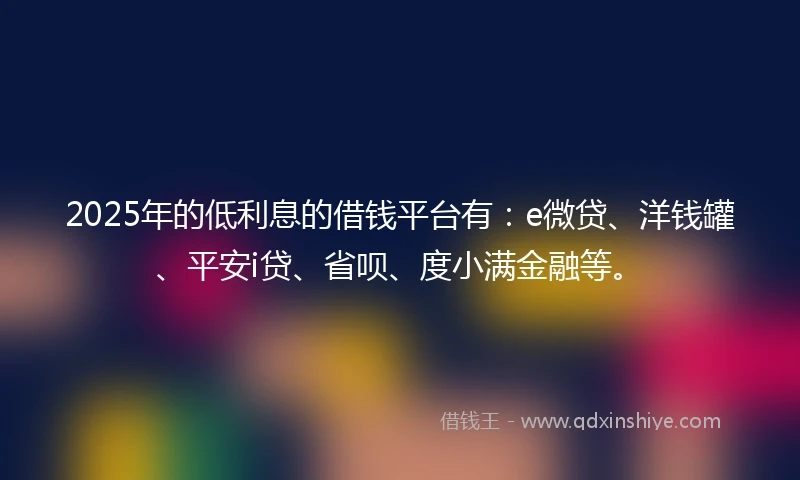 2025年的低利息的借钱平台有：e微贷、洋钱罐、平安i贷、省呗、度小满金融等。