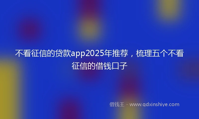 不看征信的贷款app2025年推荐，梳理五个不看征信的借钱口子