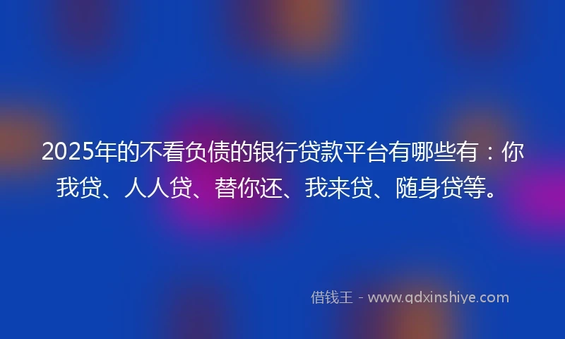 2025年的不看负债的银行贷款平台有哪些有：你我贷、人人贷、替你还、我来贷、随身贷等。