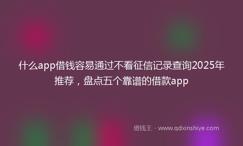 什么app借钱容易通过不看征信记录查询2025年推荐，盘点五个靠谱的借款app