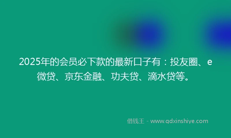 2025年的会员必下款的最新口子有：投友圈、e微贷、京东金融、功夫贷、滴水贷等。