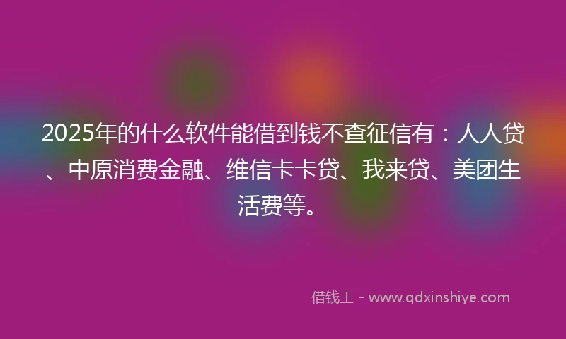 2025年的什么软件能借到钱不查征信有：人人贷、中原消费金融、维信卡卡贷、我来贷、美团生活费等。