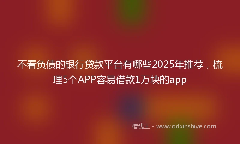 不看负债的银行贷款平台有哪些2025年推荐，梳理5个APP容易借款1万块的app