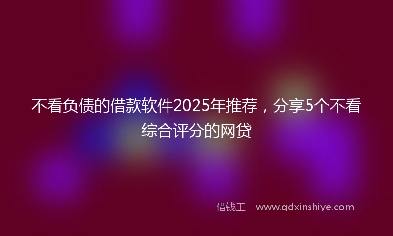 不看负债的借款软件2025年推荐，分享5个不看综合评分的网贷